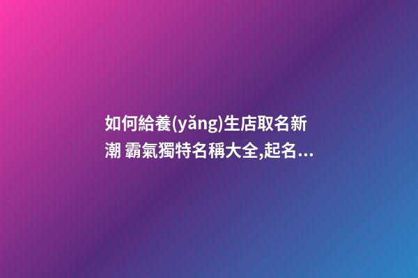 如何給養(yǎng)生店取名新潮 霸氣獨特名稱大全,起名之家-第1張-店鋪起名-玄機派